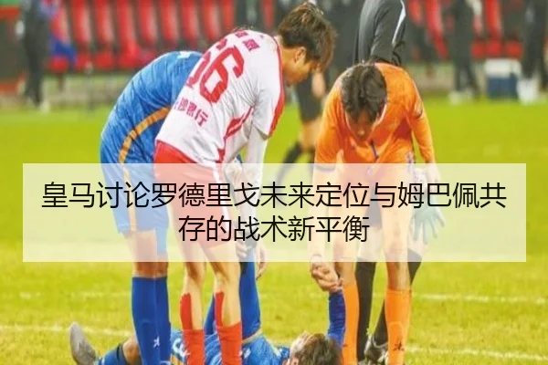 皇马讨论罗德里戈未来定位与姆巴佩共存的战术新平衡