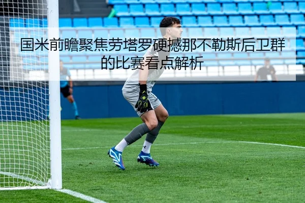 国米前瞻聚焦劳塔罗硬撼那不勒斯后卫群的比赛看点解析