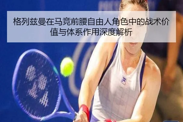 格列兹曼在马竞前腰自由人角色中的战术价值与体系作用深度解析