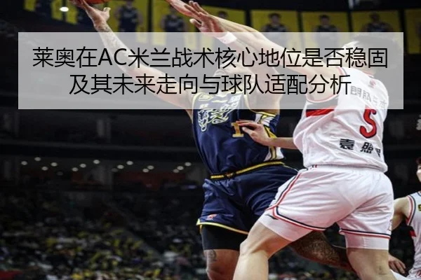 莱奥在AC米兰战术核心地位是否稳固及其未来走向与球队适配分析 - kaiyun