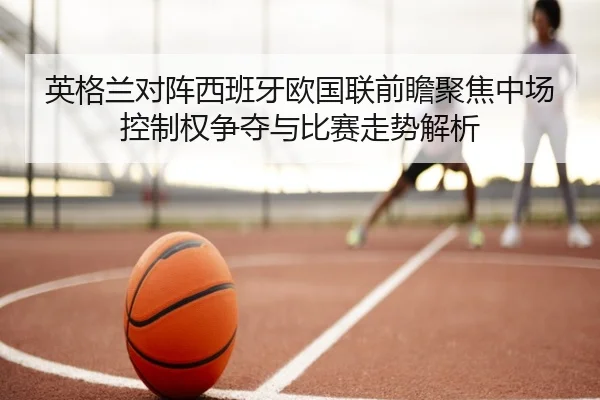 英格兰对阵西班牙欧国联前瞻聚焦中场控制权争夺与比赛走势解析 - kaiyun