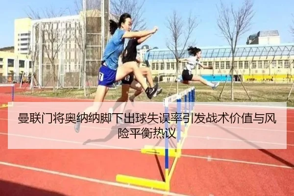曼联门将奥纳纳脚下出球失误率引发战术价值与风险平衡热议 - kaiyun