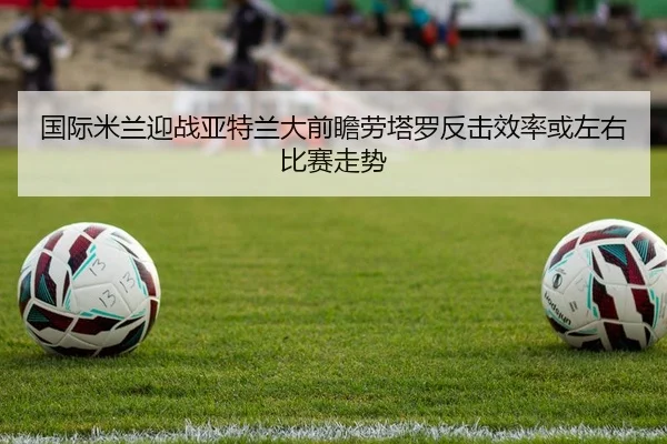 国际米兰迎战亚特兰大前瞻劳塔罗反击效率或左右比赛走势