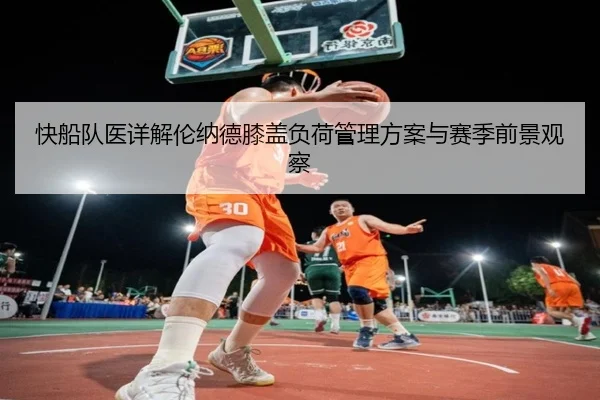 快船队医详解伦纳德膝盖负荷管理方案与赛季前景观察