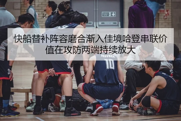 快船替补阵容磨合渐入佳境哈登串联价值在攻防两端持续放大
